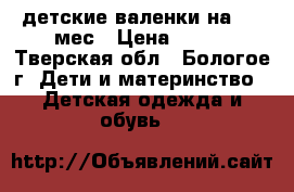 детские валенки на 6-9 мес › Цена ­ 150 - Тверская обл., Бологое г. Дети и материнство » Детская одежда и обувь   